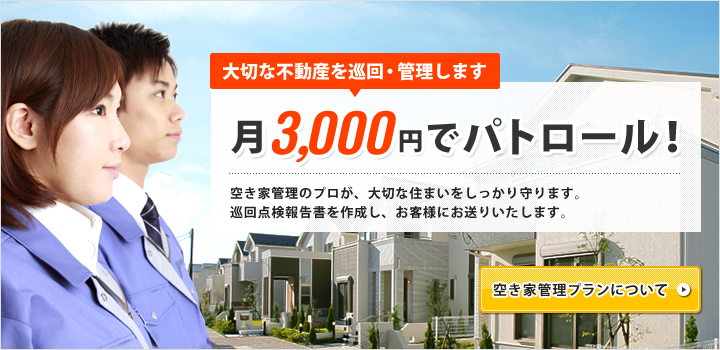 大切な不動産を巡回・管理します 月 3,000円でパトロール! 空き家管理のプロが、大切な住まいをしっかり守ります。巡回点検報告書を作成し、お客様にお送りいたします。 空き家管理プランについて