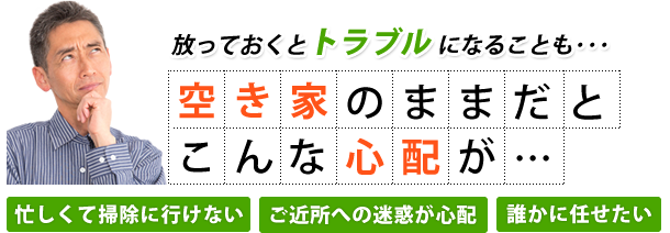 放っておくとトラブルになることも・・・ 空き家のままだとこんな心が… 忙しくて掃除に行けない ご近所への迷惑が心配 誰かに任せたい